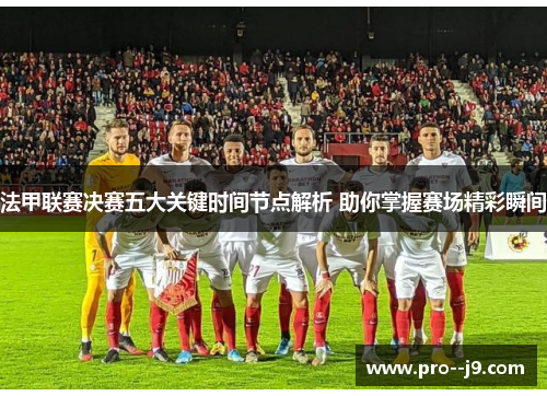 法甲联赛决赛五大关键时间节点解析 助你掌握赛场精彩瞬间