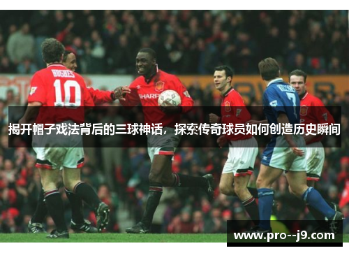 揭开帽子戏法背后的三球神话,探索传奇球员如何创造历史瞬间 揭开帽子戏法背后的三球神话,探索传奇球员如何创造历史瞬间