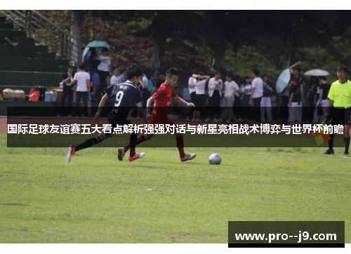 国际足球友谊赛五大看点解析强强对话与新星亮相战术博弈与世界杯前瞻 国际足球友谊赛五大看点解析强强对话与新星亮相战术博弈与世界杯前瞻