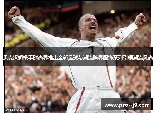 贝克汉姆携手时尚界推出全新足球与潮流跨界服饰系列引领潮流风尚