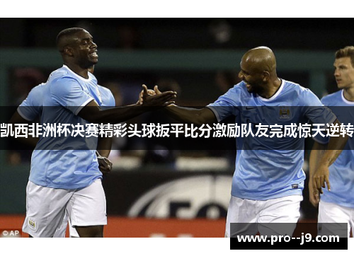 凯西非洲杯决赛精彩头球扳平比分激励队友完成惊天逆转 凯西非洲杯决赛精彩头球扳平比分激励队友完成惊天逆转