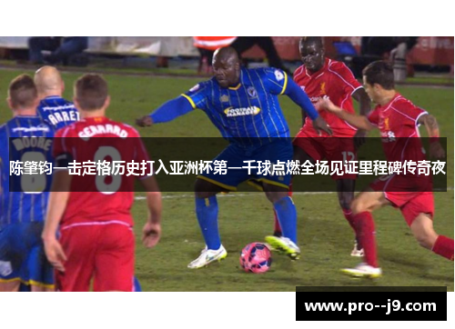 陈肇钧一击定格历史打入亚洲杯第一千球点燃全场见证里程碑传奇夜